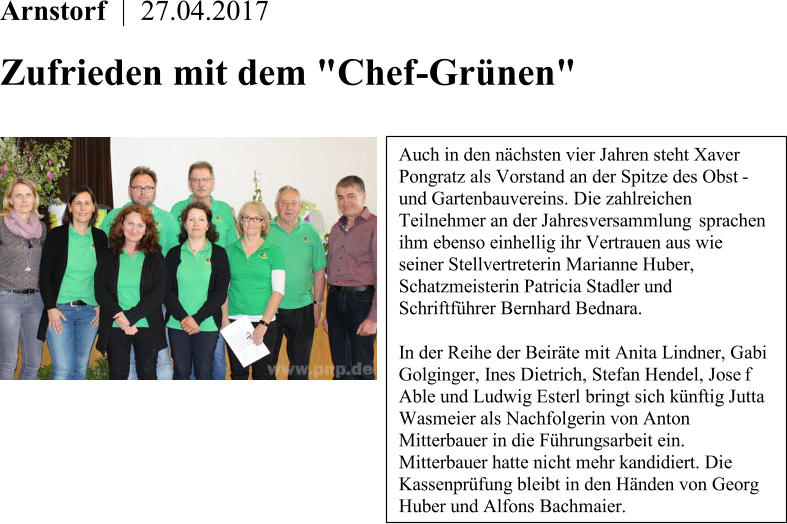 Arnstorf    |    27.04.2017      Zufrieden mit dem "Chef - Grnen"       Auch in den nchsten vier Jahren steht Xaver  Pongratz als Vorstand an der Spitze des Obst -   und Gartenbauvereins. Die zahlreichen  Teilnehmer an der Jahresversammlung  sprachen  ihm ebenso einhellig ihr Vertrauen aus wie  seiner Stellvertreterin Marianne Huber,  Schatzmeisterin Patricia Stadler und  Schriftfhrer Bernhard Bednara.   In der Reihe der Beirte mit Anita Lindner, Gabi  Golginger, Ines Dietrich, Stefan Hendel, Jose f  Able und Ludwig Esterl bringt sich knftig Jutta  Wasmeier als Nachfolgerin von Anton  Mitterbauer in die Fhrungsarbeit ein.  Mitterbauer hatte nicht mehr kandidiert. Die  Kassenprfung bleibt in den Hnden von Georg  Huber und Alfons Bachmaier.