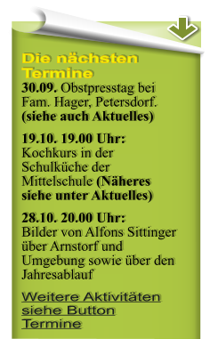Die nchsten Termine 30.09. Obstpresstag bei Fam. Hager, Petersdorf. (siehe auch Aktuelles) 19.10. 19.00 Uhr: Kochkurs in der Schulkche der Mittelschule (Nheres siehe unter Aktuelles) 28.10. 20.00 Uhr:Bilder von Alfons Sittinger ber Arnstorf und Umgebung sowie ber den Jahresablauf Weitere Aktivitten siehe Button Termine