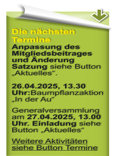 Die nchsten Termine Anpassung des Mitgliedsbeitrages und nderung Satzung siehe Button Aktuelles.26.04.2025, 13.30 Uhr:Baumpflanzaktion In der Au Generalversammlung am 27.04.2025, 13.00 Uhr. Einladung siehe Button Aktuelles Weitere Aktivitten siehe Button Termine