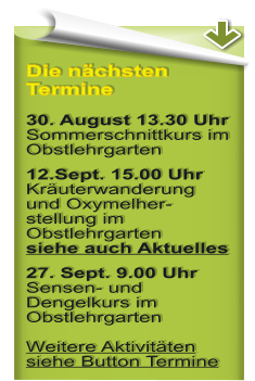 Die nchsten Termine 30. August 13.30 Uhr Sommerschnittkurs im Obstlehrgarten 12.Sept. 15.00 Uhr Kruterwanderung und Oxymelher-stellung im Obstlehrgartensiehe auch Aktuelles 27. Sept. 9.00 UhrSensen- und Dengelkurs im ObstlehrgartenWeitere Aktivitten siehe Button Termine