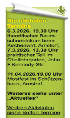 Die n�chsten Termine 6.3.2026, 19.30 Uhr theoritischer Baum-schneidekurs beim Kirchenwirt, Arnstorf, 7.3.2026, 13.30 Uhr praktischer Teil im Obstlehrgarten, John-F.Kennedy-Str.  11.04.2026,19.00 Uhr Mostfest im Sch�tzen-haus, Arnstorf.  Weiteres siehe unter �Aktuelles� Weitere Aktivit�ten siehe Button Termine