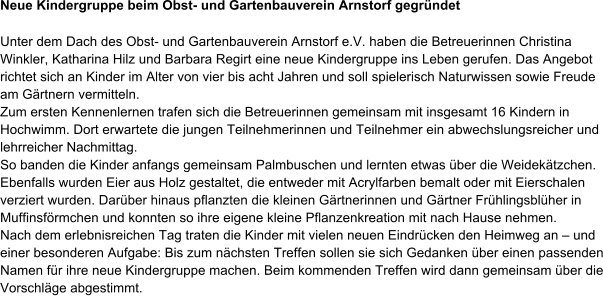 Neue Kindergruppe beim Obst- und Gartenbauverein Arnstorf gegr�ndet Unter dem Dach des Obst- und Gartenbauverein Arnstorf e.V. haben die Betreuerinnen Christina Winkler, Katharina Hilz und Barbara Regirt eine neue Kindergruppe ins Leben gerufen. Das Angebot richtet sich an Kinder im Alter von vier bis acht Jahren und soll spielerisch Naturwissen sowie Freude am G�rtnern vermitteln.  Zum ersten Kennenlernen trafen sich die Betreuerinnen gemeinsam mit insgesamt 16 Kindern in Hochwimm. Dort erwartete die jungen Teilnehmerinnen und Teilnehmer ein abwechslungsreicher und lehrreicher Nachmittag.  So banden die Kinder anfangs gemeinsam Palmbuschen und lernten etwas �ber die Weidek�tzchen. Ebenfalls wurden Eier aus Holz gestaltet, die entweder mit Acrylfarben bemalt oder mit Eierschalen verziert wurden. Dar�ber hinaus pflanzten die kleinen G�rtnerinnen und G�rtner Fr�hlingsbl�her in Muffinsf�rmchen und konnten so ihre eigene kleine Pflanzenkreation mit nach Hause nehmen.  Nach dem erlebnisreichen Tag traten die Kinder mit vielen neuen Eindr�cken den Heimweg an � und einer besonderen Aufgabe: Bis zum n�chsten Treffen sollen sie sich Gedanken �ber einen passenden Namen f�r ihre neue Kindergruppe machen. Beim kommenden Treffen wird dann gemeinsam �ber die Vorschl�ge abgestimmt.
