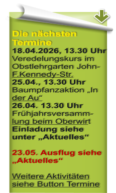 Die n�chsten Termine 18.04.2026, 13.30 Uhr Veredelungskurs im Obstlehrgarten John-F.Kennedy-Str. 25.04., 13.30 Uhr Baumpfanzaktion �In der Au� 26.04. 13.30 Uhr Fr�hjahrsversamm-lung beim Oberwirt Einladung siehe unter �Aktuelles�  23.05. Ausflug siehe �Aktuelles� Weitere Aktivit�ten siehe Button Termine