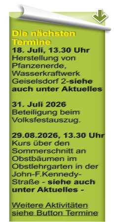 Die n�chsten Termine 18. Juli, 13.30 Uhr Herstellung von Pfanzenerde, Wasserkraftwerk Geiselsdorf 2-siehe auch unter Aktuelles  31. Juli 2026 Beteiligung beim Volksfestauszug.  29.08.2026, 13.30 Uhr Kurs �ber den Sommerschnitt an Obstb�umen im Obstlehrgarten in der John-F.Kennedy-Stra�e - siehe auch unter Aktuelles - Weitere Aktivit�ten siehe Button Termine